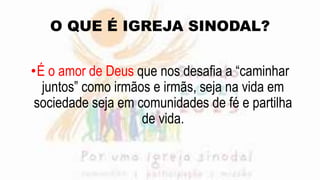 O QUE É IGREJA SINODAL?
•É o amor de Deus que nos desafia a “caminhar
juntos” como irmãos e irmãs, seja na vida em
sociedade seja em comunidades de fé e partilha
de vida.
 