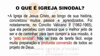O QUE É IGREJA SINODAL?
•A Igreja de Jesus Cristo, ao longo de sua história,
concretizou muitos passos e aprendizados. Foi
notadamente, no Concílio Vaticano II (1962-1965),
que ela percebeu com clareza que o melhor jeito de
ser e de caminhar, para bem cumprir a sua missão, é
o “jeito sinodal”. Não se trata de tarefa fácil, exige
muita preparação e profunda conversão de todos ao
projeto de Deus.
 