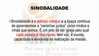 SINODALIDADE
•Sinodalidade é o esforço coletivo e a busca contínua
de aprendermos a “caminhar juntos” como irmãos e
irmãs que somos. É um jeito de ser Igreja pelo qual
cada pessoa é importante, tem voz, é ouvida,
capacitada e envolvida na realização da missão.
 