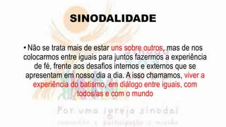 SINODALIDADE
•Não se trata mais de estar uns sobre outros, mas de nos
colocarmos entre iguais para juntos fazermos a experiência
de fé, frente aos desafios internos e externos que se
apresentam em nosso dia a dia. A isso chamamos, viver a
experiência do batismo, em diálogo entre iguais, com
todos/as e com o mundo
 