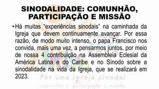 SINODALIDADE: COMUNHÃO,
PARTICIPAÇÃO E MISSÃO
•Há muitas “experiências sinodais” na caminhada da
Igreja que devem continuamente avançar. Por essa
razão, de modo muito intenso, o papa Francisco nos
convida, mais uma vez, a pensarmos juntos, por meio
de nossa 4 contribuição na Assembleia Eclesial da
América Latina e do Caribe e no Sínodo sobre a
sinodalidade na vida da Igreja, que se realizará em
2023.
 