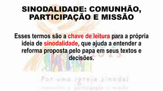 SINODALIDADE: COMUNHÃO,
PARTICIPAÇÃO E MISSÃO
Esses termos são a chave de leitura para a própria
ideia de sinodalidade, que ajuda a entender a
reforma proposta pelo papa em seus textos e
decisões.
 
