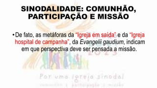 SINODALIDADE: COMUNHÃO,
PARTICIPAÇÃO E MISSÃO
•De fato, as metáforas da “Igreja em saída” e da “Igreja
hospital de campanha”, da Evangelii gaudium, indicam
em que perspectiva deve ser pensada a missão.
 