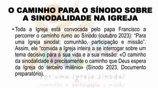 O CAMINHO PARA O SÍNODO SOBRE
A SINODALIDADE NA IGREJA
• Toda a Igreja está convocada pelo papa Francisco a
percorrer o caminho rumo ao Sínodo (outubro 2023): “Para
uma Igreja sinodal: comunhão, participação e missão”.
Assim, ele “convida a Igreja inteira a se interrogar sobre um
tema decisivo para a sua vida e a sua missão: «O caminho
da sinodalidade é precisamente o caminho que Deus espera
da Igreja do terceiro milênio» (Sínodo 2023, Documento
preparatório).
 