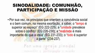 SINODALIDADE: COMUNHÃO,
PARTICIPAÇÃO E MISSÃO
• Por sua vez, os princípios que orientam a convivência social
e o bem comum, na mesma exortação, a saber, o “tempo é
superior ao espaço” (EG 222-225); a “unidade prevalece
sobre o conflito” (EG 226-230); a “realidade é mais
importante do que a ideia” (EG 231-233); o “todo é superior
à parte” (234-237).
 