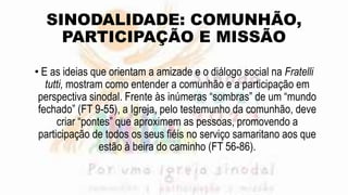 SINODALIDADE: COMUNHÃO,
PARTICIPAÇÃO E MISSÃO
• E as ideias que orientam a amizade e o diálogo social na Fratelli
tutti, mostram como entender a comunhão e a participação em
perspectiva sinodal. Frente às inúmeras “sombras” de um “mundo
fechado” (FT 9-55), a Igreja, pelo testemunho da comunhão, deve
criar “pontes” que aproximem as pessoas, promovendo a
participação de todos os seus fiéis no serviço samaritano aos que
estão à beira do caminho (FT 56-86).
 