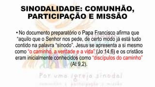 SINODALIDADE: COMUNHÃO,
PARTICIPAÇÃO E MISSÃO
•No documento preparatório o Papa Francisco afirma que
“aquilo que o Senhor nos pede, de certo modo já está tudo
contido na palavra “sínodo”. Jesus se apresenta a si mesmo
como “o caminho, a verdade e a vida” (Jo 14,6) e os cristãos
eram inicialmente conhecidos como “discípulos do caminho”
(At 9,2).
 