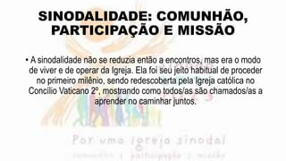 SINODALIDADE: COMUNHÃO,
PARTICIPAÇÃO E MISSÃO
• A sinodalidade não se reduzia então a encontros, mas era o modo
de viver e de operar da Igreja. Ela foi seu jeito habitual de proceder
no primeiro milênio, sendo redescoberta pela Igreja católica no
Concílio Vaticano 2º, mostrando como todos/as são chamados/as a
aprender no caminhar juntos.
 