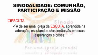 SINODALIDADE: COMUNHÃO,
PARTICIPAÇÃO E MISSÃO
ESCUTA
A de ser uma Igreja da ESCUTA, aprendida na
adoração, escutando os/as irmãos/ãs em suas
esperanças e crises;
 