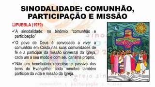 SINODALIDADE: COMUNHÃO,
PARTICIPAÇÃO E MISSÃO
PUEBLA (1979)
A sinodalidade: no binômio “comunhão e
participação”
O povo de Deus é convocado a viver a
comunhão em Cristo nas suas comunidades de
fé e a participar da missão universal da Igreja,
cada um a seu modo e com seu carisma próprio.
Não um beneficiário receptivo e passivo dos
bens do Evangelho; cada membro também
participa da vida e missão da Igreja.
 