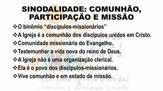 SINODALIDADE: COMUNHÃO,
PARTICIPAÇÃO E MISSÃO
O binômio “discípulos-missionários”
A Igreja é a comunhão dos discípulos unidos em Cristo.
Comunidade missionária do Evangelho.
Testemunhar a vida nova do reino de Deus.
A Igreja não é uma organização clerical.
Ela é o povo dos discípulos-missionários.
Vive comunhão e em estado de missão.
 