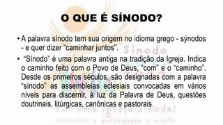 O QUE É SÍNODO?
• A palavra sínodo tem sua origem no idioma grego - sýnodos
- e quer dizer “caminhar juntos”.
• “Sínodo” é uma palavra antiga na tradição da Igreja. Indica
o caminho feito com o Povo de Deus, “com” e o “caminho”.
Desde os primeiros séculos, são designadas com a palavra
“sínodo” as assembleias eclesiais convocadas em vários
níveis para discernir, à luz da Palavra de Deus, questões
doutrinais, litúrgicas, canônicas e pastorais.
 