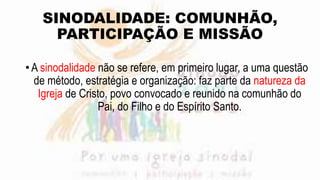 SINODALIDADE: COMUNHÃO,
PARTICIPAÇÃO E MISSÃO
•A sinodalidade não se refere, em primeiro lugar, a uma questão
de método, estratégia e organização: faz parte da natureza da
Igreja de Cristo, povo convocado e reunido na comunhão do
Pai, do Filho e do Espírito Santo.
 