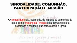 SINODALIDADE: COMUNHÃO,
PARTICIPAÇÃO E MISSÃO
•A sinodalidade fala, sobretudo, do mistério de comunhão da
Igreja com o mistério da Trindade e da comunhão de fé,
esperança e caridade, que caracterizam a Igreja.
 