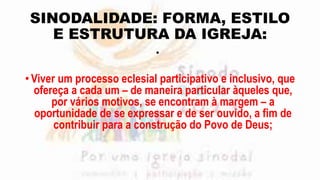 SINODALIDADE: FORMA, ESTILO
E ESTRUTURA DA IGREJA:
•
•Viver um processo eclesial participativo e inclusivo, que
ofereça a cada um – de maneira particular àqueles que,
por vários motivos, se encontram à margem – a
oportunidade de se expressar e de ser ouvido, a fim de
contribuir para a construção do Povo de Deus;
 