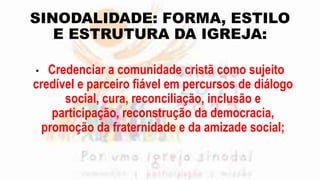 SINODALIDADE: FORMA, ESTILO
E ESTRUTURA DA IGREJA:
• Credenciar a comunidade cristã como sujeito
credível e parceiro fiável em percursos de diálogo
social, cura, reconciliação, inclusão e
participação, reconstrução da democracia,
promoção da fraternidade e da amizade social;
 