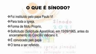 O QUE É SÍNODO?
Foi instituído pelo papa Paulo VI
Para toda a Igreja.
Forma de Motu Proprio,
Sollicitudo (Solicitude Apostólica), em 15/09/1965, antes do
encerramento do Concílio Vaticano II.
É convocado pelo papa
O tema a ser refletido.
 
