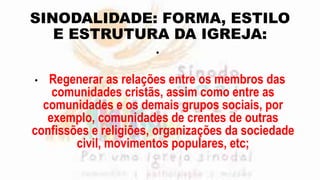 SINODALIDADE: FORMA, ESTILO
E ESTRUTURA DA IGREJA:
•
• Regenerar as relações entre os membros das
comunidades cristãs, assim como entre as
comunidades e os demais grupos sociais, por
exemplo, comunidades de crentes de outras
confissões e religiões, organizações da sociedade
civil, movimentos populares, etc;
 