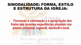SINODALIDADE: FORMA, ESTILO
E ESTRUTURA DA IGREJA:
•
• Favorecer a valorização e a apropriação dos
frutos das recentes experiências sinodais nos
planos universal, regional, nacional e local.
 