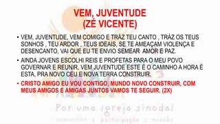 VEM, JUVENTUDE
(ZÉ VICENTE)
• VEM, JUVENTUDE, VEM COMIGO E TRÁZ TEU CANTO , TRÁZ OS TEUS
SONHOS , TEU ARDOR , TEUS IDEAIS, SE TE AMEAÇAM VIOLENÇA E
DESENCANTO, VAI QUE EU TE ENVIO SEMEAR AMOR E PAZ.
• AINDA JOVENS ESCOLHI REIS E PROFETAS PARA O MEU POVO
GOVERNAR E REUNIR, VEM JUVENTUDE ESTE É O CAMINHO A HORA É
ESTA, PRA NOVO CEU E NOVA TERRA CONSTRUIR.
• CRISTO AMIGO EU VOU CONTIGO, MUNDO NOVO CONSTRUIR, COM
MEUS AMIGOS E AMIGAS JUNTOS VAMOS TE SEGUIR. (2X)
 