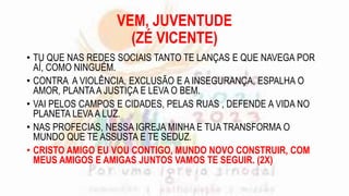 VEM, JUVENTUDE
(ZÉ VICENTE)
• TU QUE NAS REDES SOCIAIS TANTO TE LANÇAS E QUE NAVEGA POR
AÍ, COMO NINGUÉM.
• CONTRA A VIOLÊNCIA, EXCLUSÃO E A INSEGURANÇA, ESPALHA O
AMOR, PLANTA A JUSTIÇA E LEVA O BEM.
• VAI PELOS CAMPOS E CIDADES, PELAS RUAS , DEFENDE A VIDA NO
PLANETA LEVAA LUZ.
• NAS PROFECIAS, NESSA IGREJA MINHA E TUA TRANSFORMA O
MUNDO QUE TE ASSUSTA E TE SEDUZ.
• CRISTO AMIGO EU VOU CONTIGO, MUNDO NOVO CONSTRUIR, COM
MEUS AMIGOS E AMIGAS JUNTOS VAMOS TE SEGUIR. (2X)
 