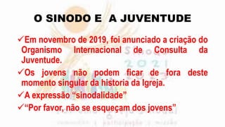 O SINODO E A JUVENTUDE
Em novembro de 2019, foi anunciado a criação do
Organismo Internacional de Consulta da
Juventude.
Os jovens não podem ficar de fora deste
momento singular da historia da Igreja.
A expressão “sinodalidade”
“Por favor, não se esqueçam dos jovens”
 