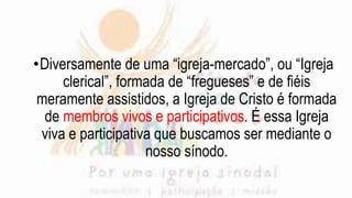 •Diversamente de uma “igreja-mercado”, ou “Igreja
clerical”, formada de “fregueses” e de fiéis
meramente assistidos, a Igreja de Cristo é formada
de membros vivos e participativos. É essa Igreja
viva e participativa que buscamos ser mediante o
nosso sínodo.
 