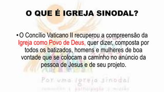 O QUE É IGREJA SINODAL?
•O Concílio Vaticano II recuperou a compreensão da
Igreja como Povo de Deus, quer dizer, composta por
todos os batizados, homens e mulheres de boa
vontade que se colocam a caminho no anúncio da
pessoa de Jesus e de seu projeto.
 