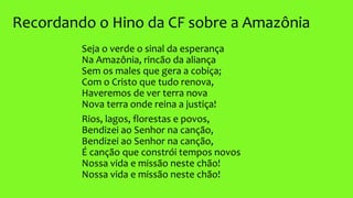 Recordando o Hino da CF sobre a Amazônia
Seja o verde o sinal da esperança
Na Amazônia, rincão da aliança
Sem os males que gera a cobiça;
Com o Cristo que tudo renova,
Haveremos de ver terra nova
Nova terra onde reina a justiça!
Rios, lagos, florestas e povos,
Bendizei ao Senhor na canção,
Bendizei ao Senhor na canção,
É canção que constrói tempos novos
Nossa vida e missão neste chão!
Nossa vida e missão neste chão!
 