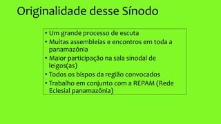 Originalidade desse Sínodo
• Um grande processo de escuta
• Muitas assembleias e encontros em toda a
panamazônia
• Maior participação na sala sinodal de
leigos(as)
• Todos os bispos da região convocados
• Trabalho em conjunto com a REPAM (Rede
Eclesial panamazônia)
 