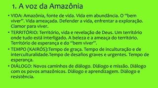 1. A voz da Amazônia
• VIDA: Amazônia, fonte de vida. Vida em abundância. O “bem
viver”. Vida ameaçada. Defender a vida, enfrentar a exploração.
Clamor para viver.
• TERRITÓRIO: Território, vida e revelação de Deus. Um território
onde tudo está interligado. A beleza e a ameaça do território.
Território de esperança e do “bem viver”.
• TEMPO (KAIRÓS):Tempo de graça. Tempo de inculturação e de
interculturalidade.Tempo de desafios graves e urgentes. Tempo de
esperança.
• DIÁLOGO: Novos caminhos de diálogo. Diálogo e missão. Diálogo
com os povos amazônicos. Diálogo e aprendizagem. Diálogo e
resistência.
 