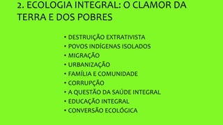 2. ECOLOGIA INTEGRAL: O CLAMOR DA
TERRA E DOS POBRES
• DESTRUIÇÃO EXTRATIVISTA
• POVOS INDÍGENAS ISOLADOS
• MIGRAÇÃO
• URBANIZAÇÃO
• FAMÍLIA E COMUNIDADE
• CORRUPÇÃO
• A QUESTÃO DA SAÚDE INTEGRAL
• EDUCAÇÃO INTEGRAL
• CONVERSÃO ECOLÓGICA
 