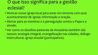 O que isso significa para a gestão
eclesial?
• Motivar nossa Igreja local para estar em sintonia com esse
acontecimento de Igreja: informação e oração.
• Alertar para as mentiras e a perseguição contra o Papa e o
sínodo.
• Ver como os desafios pastorais da Amazônia também são
nossos: ecologia integral, evangelização nas cidades, diálogo
intercultural, igreja sinodal (participativa).
 
