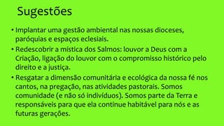 Sugestões
• Implantar uma gestão ambiental nas nossas dioceses,
paróquias e espaços eclesiais.
• Redescobrir a mística dos Salmos: louvor a Deus com a
Criação, ligação do louvor com o compromisso histórico pelo
direito e a justiça.
• Resgatar a dimensão comunitária e ecológica da nossa fé nos
cantos, na pregação, nas atividades pastorais. Somos
comunidade (e não só indivíduos). Somos parte da Terra e
responsáveis para que ela continue habitável para nós e as
futuras gerações.
 