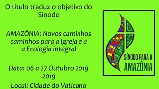 O título traduz o objetivo do
Sínodo
AMAZÔNIA: Novos caminhos
caminhos para a Igreja e a
a Ecologia integral
Data: 06 a 27 Outubro 2019
2019
Local: Cidade do Vaticano
 