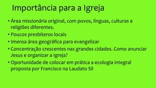 Importância para a Igreja
• Área missionária original, com povos, línguas, culturas e
religiões diferentes.
• Poucos presbíteros locais
• Imensa área geográfica para evangelizar
• Concentração crescentes nas grandes cidades. Como anunciar
Jesus e organizar a Igreja?
• Oportunidade de colocar em prática a ecologia integral
proposta por Francisco na Laudato Sil
 