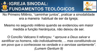 No Primeiro Milênio, “caminhar juntos”, praticar a sinodalidade
era a maneira habitual de ser da Igreja;
Mesmo no segundo milênio quando se evidenciou em maior
medida a função hierárquica, não deixou de ser.
O Concílio Vaticano II reforçou: “ aprouve a Deus salvar e
santificar os homens, não individualmente, ... mas constituindo-os
em povo que o conhecesse na verdade e o servisse santamente”.
(Lumem Gentium 9)
IGREJA SINODAL:
FUNDAMENTOS TEOLÓGICOS
 