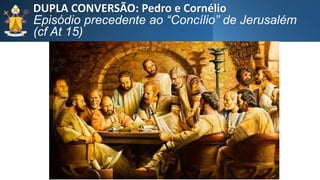 DUPLA CONVERSÃO: Pedro e Cornélio
Episódio precedente ao “Concílio” de Jerusalém
(cf At 15)
 