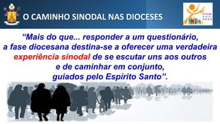 O CAMINHO SINODAL NAS DIOCESES
“Mais do que... responder a um questionário,
a fase diocesana destina-se a oferecer uma verdadeira
experiência sinodal de se escutar uns aos outros
e de caminhar em conjunto,
guiados pelo Espírito Santo”.
 