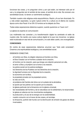 ! 9!
funcionan las cosas, y no preguntan cómo y por qué están, se interesan solo por el
uso y no preguntan por el sentido de las cosas, el sentido de la vida. No conocen una
sensibilidad social, no tienen un sentimiento ecológico.
También nuestra vida religiosa anda esquizofrénica. Razón y fe se han divorciado. Fe
y vida andan separados. La gran ruptura entre fe y cultura es el dilema de nuestra
época como dice Paulo VI en EN. El hombre se ha alejado de Dios.
Todas estas separaciones debemos superar, cuando queremos un “buen vivir”.
La iglesia es experta en comunicación
Los multimedia nos conectan y la transformación digital ha cambiado el estilo de
nuestra vida. Ha nacido una nueva cultura digital en la que nos movemos. La iglesia
está inculturada en esa red de comunicación y no solo debe usarla, sino evangelizarla.
CONEXIONES
En contra de esas separaciones debemos anunciar que “todo está conectado”.
Creamos una espiritualidad ecológica y una sensibilidad social.
DEBEMOS CONECTAR:
! el hombre con Dios, la religión relaciona el hombre con Dios,
! el Dios Creador con el hombre cuidador de la creación,
! el hombre con la creación, para que tenga una relación personal con ella,
! el amor a Dios y al prójimo con el amor a la creación,
! la justicia social con la justicia ecológica,
! los Derechos de los Pueblos con los Derechos de la creación,
! la dignidad humana con la Dignidad de la creación,
! la economía con la ética,
! la propiedad privada con la propiedad común,
! la vida con la fe,
! el problema del Cambio del clima con el cuidado de la atmósfera,
! la opción por los pobres con la opción por la creación,
! la iglesia particular de la Amazonia con la iglesia universal,
! las necesidades del hombre y de la naturaleza con la solidaridad y la reciprocidad,
! la iglesia en alianza con los movimientos ecologistas,
! la producción y el uso de la energía con la sostenibilidad,
! nuestro consumo con el reuso de las cosas y el reciclaje,
! la Amazonía, pulmón del mundo con la disminución de emisión de gases de efecto
invernadero.
 
