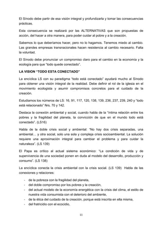 ! 11!
El Sínodo debe partir de esa visión integral y profundizarla y tomar las consecuencias
prácticas.
Esta consecuencia se realizará por las ALTERNATIVAS que son propuestas de
acción, del hacer a otra manera, para poder cuidar al pobre y a la creación.
Sabemos lo que deberíamos hacer, pero no lo hagamos. Tenemos miedo al cambio.
Las grandes empresas transnacionales hacen resistencia al cambio necesario. Falta
la voluntad.
El Sínodo debe pronunciar un compromiso claro para el cambio en la economía y la
ecología para que “todo quede conectado”.
LA VISION “TODO ESTA CONECTADO”
La encíclica LS con su paradigma “todo está conectado” ayudará mucho al Sínodo
para obtener una visión integral de la realidad. Debe definir el rol de la iglesia en el
movimiento ecologista y asumir compromisos concretos para el cuidado de la
creación.
Estudiamos los números de LS: 16, 91, 117, 120, 138, 139, 236, 237, 239, 240 y “todo
está relacionado” Nrs. 70 y 142.
Destaca la conexión ambiental y social, cuando habla de la “íntima relación entre los
pobres y la fragilidad del planeta, la convicción de que en el mundo todo está
conectado”. (LS16)
Habla de la doble crisis social y ambiental: “No hay dos crisis separadas, una
ambiental… y otra social, solo una sola y compleja crisis socioambiental. La solución
requiere una aproximación integral para cambiar el problema y para cuidar la
naturaleza”. (LS 139)
El Papa es crítico al actual sistema económico: “La condición de vida y de
supervivencia de una sociedad ponen en duda al modelo del desarrollo, producción y
consumo”. (LS 138)
La encíclica conecta la crisis ambiental con la crisis social. (LS 139) Habla de las
conexiones y relaciones:
! de la pobreza con la fragilidad del planeta,
! del doble compromiso por los pobres y la creación,
! del actual modelo de la economía energética con la crisis del clima, el estilo de
nuestra vida consumista con el deterioro del ambiente,
! de la ética del cuidado de la creación, porque está inscrita en ella misma,
! del fratricidio con el ecocidio,
 