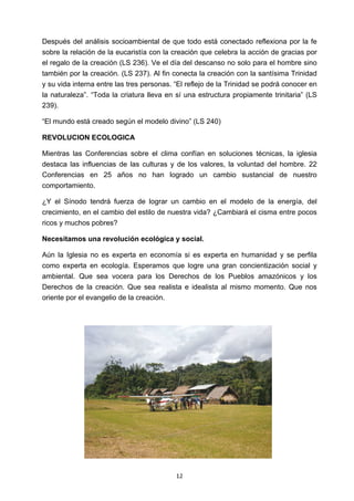 ! 12!
Después del análisis socioambiental de que todo está conectado reflexiona por la fe
sobre la relación de la eucaristía con la creación que celebra la acción de gracias por
el regalo de la creación (LS 236). Ve el día del descanso no solo para el hombre sino
también por la creación. (LS 237). Al fin conecta la creación con la santísima Trinidad
y su vida interna entre las tres personas. “El reflejo de la Trinidad se podrá conocer en
la naturaleza”. “Toda la criatura lleva en sí una estructura propiamente trinitaria” (LS
239).
“El mundo está creado según el modelo divino” (LS 240)
REVOLUCION ECOLOGICA
Mientras las Conferencias sobre el clima confían en soluciones técnicas, la iglesia
destaca las influencias de las culturas y de los valores, la voluntad del hombre. 22
Conferencias en 25 años no han logrado un cambio sustancial de nuestro
comportamiento.
¿Y el Sínodo tendrá fuerza de lograr un cambio en el modelo de la energía, del
crecimiento, en el cambio del estilo de nuestra vida? ¿Cambiará el cisma entre pocos
ricos y muchos pobres?
Necesitamos una revolución ecológica y social.
Aún la Iglesia no es experta en economía si es experta en humanidad y se perfila
como experta en ecología. Esperamos que logre una gran concientización social y
ambiental. Que sea vocera para los Derechos de los Pueblos amazónicos y los
Derechos de la creación. Que sea realista e idealista al mismo momento. Que nos
oriente por el evangelio de la creación.
 