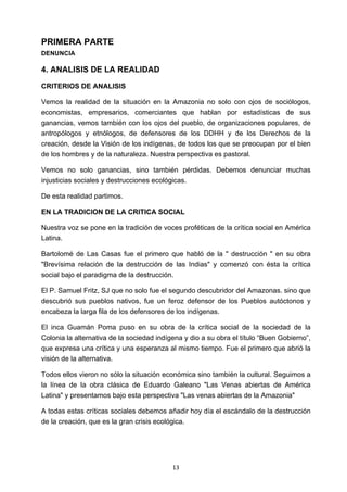! 13!
PRIMERA PARTE
DENUNCIA
4. ANALISIS DE LA REALIDAD
CRITERIOS DE ANALISIS
Vemos la realidad de la situación en la Amazonia no solo con ojos de sociólogos,
economistas, empresarios, comerciantes que hablan por estadísticas de sus
ganancias, vemos también con los ojos del pueblo, de organizaciones populares, de
antropólogos y etnólogos, de defensores de los DDHH y de los Derechos de la
creación, desde la Visión de los indígenas, de todos los que se preocupan por el bien
de los hombres y de la naturaleza. Nuestra perspectiva es pastoral.
Vemos no solo ganancias, sino también pérdidas. Debemos denunciar muchas
injusticias sociales y destrucciones ecológicas.
De esta realidad partimos.
EN LA TRADICION DE LA CRITICA SOCIAL
Nuestra voz se pone en la tradición de voces proféticas de la crítica social en América
Latina.
Bartolomé de Las Casas fue el primero que habló de la " destrucción " en su obra
"Brevísima relación de la destrucción de las Indias" y comenzó con ésta la crítica
social bajo el paradigma de la destrucción.
El P. Samuel Fritz, SJ que no solo fue el segundo descubridor del Amazonas. sino que
descubrió sus pueblos nativos, fue un feroz defensor de los Pueblos autóctonos y
encabeza la larga fila de los defensores de los indígenas.
El inca Guamán Poma puso en su obra de la crítica social de la sociedad de la
Colonia la alternativa de la sociedad indígena y dio a su obra el título “Buen Gobierno”,
que expresa una crítica y una esperanza al mismo tiempo. Fue el primero que abrió la
visión de la alternativa.
Todos ellos vieron no sólo la situación económica sino también la cultural. Seguimos a
la línea de la obra clásica de Eduardo Galeano "Las Venas abiertas de América
Latina" y presentamos bajo esta perspectiva "Las venas abiertas de la Amazonia"
A todas estas críticas sociales debemos añadir hoy día el escándalo de la destrucción
de la creación, que es la gran crisis ecológica.
 