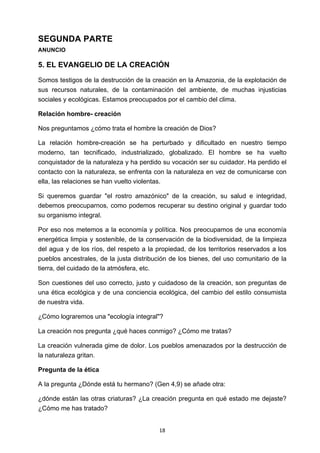 ! 18!
SEGUNDA PARTE
ANUNCIO
5. EL EVANGELIO DE LA CREACIÓN
Somos testigos de la destrucción de la creación en la Amazonia, de la explotación de
sus recursos naturales, de la contaminación del ambiente, de muchas injusticias
sociales y ecológicas. Estamos preocupados por el cambio del clima.
Relación hombre- creación
Nos preguntamos ¿cómo trata el hombre la creación de Dios?
La relación hombre-creación se ha perturbado y dificultado en nuestro tiempo
moderno, tan tecnificado, industrializado, globalizado. El hombre se ha vuelto
conquistador de la naturaleza y ha perdido su vocación ser su cuidador. Ha perdido el
contacto con la naturaleza, se enfrenta con la naturaleza en vez de comunicarse con
ella, las relaciones se han vuelto violentas.
Si queremos guardar "el rostro amazónico" de la creación, su salud e integridad,
debemos preocuparnos, como podemos recuperar su destino original y guardar todo
su organismo integral.
Por eso nos metemos a la economía y política. Nos preocupamos de una economía
energética limpia y sostenible, de la conservación de la biodiversidad, de la limpieza
del agua y de los ríos, del respeto a la propiedad, de los territorios reservados a los
pueblos ancestrales, de la justa distribución de los bienes, del uso comunitario de la
tierra, del cuidado de la atmósfera, etc.
Son cuestiones del uso correcto, justo y cuidadoso de la creación, son preguntas de
una ética ecológica y de una conciencia ecológica, del cambio del estilo consumista
de nuestra vida.
¿Cómo lograremos una "ecología integral"?
La creación nos pregunta ¿qué haces conmigo? ¿Cómo me tratas?
La creación vulnerada gime de dolor. Los pueblos amenazados por la destrucción de
la naturaleza gritan.
Pregunta de la ética
A la pregunta ¿Dónde está tu hermano? (Gen 4,9) se añade otra:
¿dónde están las otras criaturas? ¿La creación pregunta en qué estado me dejaste?
¿Cómo me has tratado?
 
