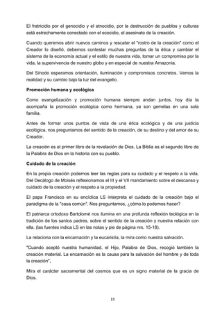 ! 19!
El fratricidio por el genocidio y el etnocidio, por la destrucción de pueblos y culturas
está estrechamente conectado con el ecocidio, el asesinato de la creación.
Cuando queremos abrir nuevos caminos y rescatar el "rostro de la creación" como el
Creador lo diseñó, debemos contestar muchas preguntas de la ética y cambiar el
sistema de la economía actual y el estilo de nuestra vida, tomar un compromiso por la
vida, la supervivencia de nuestro globo y en especial de nuestra Amazonia.
Del Sínodo esperamos orientación, iluminación y compromisos concretos. Vemos la
realidad y su cambio bajo la luz del evangelio.
Promoción humana y ecológica
Como evangelización y promoción humana siempre andan juntos, hoy día la
acompaña la promoción ecológica como hermana, ya son gemelas en una sola
familia.
Antes de formar unos puntos de vista de una ética ecológica y de una justicia
ecológica, nos preguntamos del sentido de la creación, de su destino y del amor de su
Creador.
La creación es el primer libro de la revelación de Dios. La Biblia es el segundo libro de
la Palabra de Dios en la historia con su pueblo.
Cuidado de la creación
En la propia creación podemos leer las reglas para su cuidado y el respeto a la vida.
Del Decálogo de Moisés reflexionamos el III y el VII mandamiento sobre el descanso y
cuidado de la creación y el respeto a la propiedad.
El papa Francisco en su encíclica LS interpreta el cuidado de la creación bajo el
paradigma de la "casa común". Nos preguntamos, ¿cómo lo podemos hacer?
El patriarca ortodoxo Bartolomé nos ilumina en una profunda reflexión teológica en la
tradición de los santos padres, sobre el sentido de la creación y nuestra relación con
ella. (las fuentes indica LS en las notas y pie de página nrs. 15-18).
La relaciona con la encarnación y la eucaristía, la mira como nuestra salvación.
"Cuando aceptó nuestra humanidad, el Hijo, Palabra de Dios, recogió también la
creación material. La encarnación es la causa para la salvación del hombre y de toda
la creación",
Mira el carácter sacramental del cosmos que es un signo material de la gracia de
Dios.
 