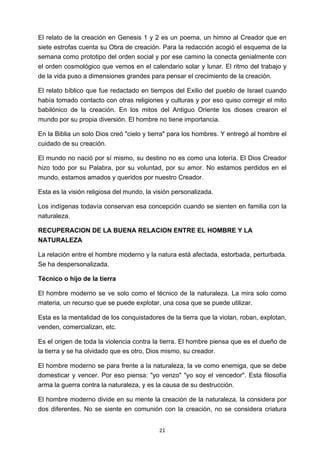 ! 21!
El relato de la creación en Genesis 1 y 2 es un poema, un himno al Creador que en
siete estrofas cuenta su Obra de creación. Para la redacción acogió el esquema de la
semana como prototipo del orden social y por ese camino la conecta genialmente con
el orden cosmológico que vemos en el calendario solar y lunar. El ritmo del trabajo y
de la vida puso a dimensiones grandes para pensar el crecimiento de la creación.
El relato bíblico que fue redactado en tiempos del Exilio del pueblo de Israel cuando
había tomado contacto con otras religiones y culturas y por eso quiso corregir el mito
babilónico de la creación. En los mitos del Antiguo Oriente los dioses crearon el
mundo por su propia diversión. El hombre no tiene importancia.
En la Biblia un solo Dios creó "cielo y tierra" para los hombres. Y entregó al hombre el
cuidado de su creación.
El mundo no nació por sí mismo, su destino no es como una lotería. El Dios Creador
hizo todo por su Palabra, por su voluntad, por su amor. No estamos perdidos en el
mundo, estamos amados y queridos por nuestro Creador.
Esta es la visión religiosa del mundo, la visión personalizada.
Los indígenas todavía conservan esa concepción cuando se sienten en familia con la
naturaleza.
RECUPERACION DE LA BUENA RELACION ENTRE EL HOMBRE Y LA
NATURALEZA
La relación entre el hombre moderno y la natura está afectada, estorbada, perturbada.
Se ha despersonalizada.
Técnico o hijo de la tierra
El hombre moderno se ve solo como el técnico de la naturaleza. La mira solo como
materia, un recurso que se puede explotar, una cosa que se puede utilizar.
Esta es la mentalidad de los conquistadores de la tierra que la violan, roban, explotan,
venden, comercializan, etc.
Es el origen de toda la violencia contra la tierra. El hombre piensa que es el dueño de
la tierra y se ha olvidado que es otro, Dios mismo, su creador.
El hombre moderno se para frente a la naturaleza, la ve como enemiga, que se debe
domesticar y vencer. Por eso piensa: "yo venzo" "yo soy el vencedor". Esta filosofía
arma la guerra contra la naturaleza, y es la causa de su destrucción.
El hombre moderno divide en su mente la creación de la naturaleza, la considera por
dos diferentes. No se siente en comunión con la creación, no se considera criatura
 