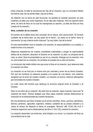 ! 22!
entre criaturas, le falta la conciencia ser hijo de la creación, que no considera Madre
de toda la vida. No se siente Adán, hijo de la tierra.
Su relación con la tierra es solo funcional, ha perdido el carácter personal, es solo
material y la falta una visión espiritual. Ve en ella solo materias. Pero la creación tiene
alma, es obra de Dios en la cual ha impregnado su espíritu. La idea de Dios se hizo
cuerpo en la creación.
Dios, cuidador de su creación
El hombre de la Biblia tiene otro concepto de la natura, otra cosmovisión. El hombre
cuidador de la tierra dice "yo soy parte de la tierra", "yo estoy en la tierra" tiene la
conciencia "yo soy criatura entre criaturas" "yo soy Adán, hijo de la tierra"
En esa espiritualidad nace el respeto a la creación, la responsabilidad a su cuidado, y
hasta el amor a la creación.
Debemos despedirnos de nuestra mentalidad materialista y acoger la espiritualidad
bíblica de la creación, descubrir el Espíritu en la creación, su plan, su proyecto de la
vida, su amor, Dios ha proyectado su ser en su creación. Dialoga con la creación, vive
en comunidad con su creación, ha confiado el cuidado de su obra al hombre.
La revolución del relato bíblico era que puso a Dios en la creación, que relaciona toda
la creación con Dios.
La creación no se hizo por si misma sino por voluntad y amor de su divino Creador.
Por eso los hombres no estamos puestos a la suerte de una lotería, sino estamos
acogidos por el amor de nuestro creador. La creación es buena, estamos albergados
por la bondad de nuestro Creador.
Lo malo viene del hombre que destruye la armonía original entre el Creador y el
hombre.
Dios no se retiró de su creación. No solo hizo la creación, sigue creando, hace que "la
creación de hace". Somos testigos que Dios sigue creando cuando observamos la
evolución en la biodiversidad de nuestra Amazonia.
No nos olvidemos que Dios Creador es el primer científico, físico, químico, astrofísico,
técnico, jardinero, agricultor, ingeniero, médico, cuidador de su propia creación y a
Jesús el obrero de Nazaret lo llama el evangelio "técnico" (Mt 13,55; Mc 6,3) Y
nosotros seguimos como colaboradores de Dios (1 Cor 3,9), creando la creación.
La creación desarrolla una dinámica, está dirigida a su futuro. La creación de Dios es
una profecía de la vida.
 