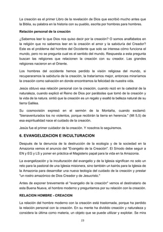 ! 23!
La creación es el primer Libro de la revelación de Dios que escribió mucho antes que
la Biblia, su palabra en la historia con su pueblo, escrita por hombres para hombres.
Relación personal de la creación
¿Sabemos leer lo que Dios nos quiso decir por la creación? O somos analfabetos en
la religión que no sabemos leer en la creación el amor y la sabiduría del Creador?
Este es el problema del hombre del Occidente que solo se interesa cómo funciona el
mundo, pero no se pregunta cual es el sentido del mundo. Respuesta a esta pregunta
buscan las religiones que relacionen la creación con su creador. Las grandes
religiones nacieron en el Oriente.
Los hombres del occidente hemos perdido la visión religiosa del mundo, si
recuperaramos la sabiduría de la creación, la trataríamos mejor, entonces miraríamos
la creación como salvación en donde encontramos la felicidad de nuestra vida.
Jesús obtuvo esa relación personal con la creación, cuando rezó en la catedral de la
naturaleza, cuando explicó el Reino de Dios por parábolas que tomó de la creación y
la vida de la natura. sintió que la creación es un regalo y exaltó la belleza natural de su
tierra Galilea.
Su cosmovisión expresó en el sermón de la Montaña, cuando exclamó:
"bienaventurados los no violentos, porque recibirán la tierra en herencia." (Mt 5,5) de
esa espiritualidad nace el cuidado de la creación.
Jesús fue el primer cuidador de la creación. Y nosotros lo seguiremos.
6. EVANGELIZACION E INCULTURACION
Después de la denuncia de la destrucción de la ecología y de la sociedad en la
Amazonia vemos el anuncio del "Evangelio de la Creación". El Sínodo debe seguir a
EN y EG y LS y poner en práctica el Magisterio papal para la vida en la Amazonia.
La evangelización y la inculturación del evangelio y de la lglesia significan no solo un
reto para la pastoral de una Iglesia misionera, sino también un kairós para la Iglesia de
la Amazonia para desarrollar una nueva teología del cuidado de la creación y prestar
"un rostro amazónico de Dios Creador y de Jesucristo."
Antes de exponer brevemente el "evangelio de la creación" vemos el destinatario de
esta Buena Nueva, el hombre moderno y preguntamos por su relación con la creación.
RELACION HOMBRE - CREACION
La relación del hombre moderno con la creación está trastornada, porque ha perdido
la relación personal con la creación. En su mente ha dividido creación y naturaleza y
considera la última como materia, un objeto que se puede utilizar y explotar. Se mira
 