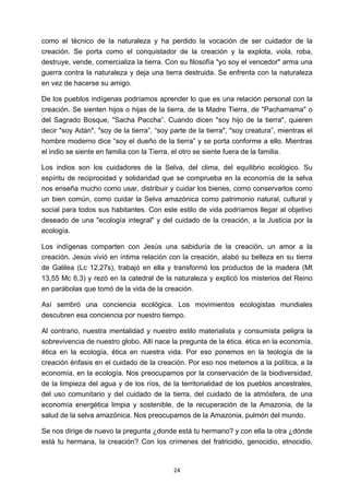 ! 24!
como el técnico de la naturaleza y ha perdido la vocación de ser cuidador de la
creación. Se porta como el conquistador de la creación y la explota, viola, roba,
destruye, vende, comercializa la tierra. Con su filosofía "yo soy el vencedor" arma una
guerra contra la naturaleza y deja una tierra destruida. Se enfrenta con la naturaleza
en vez de hacerse su amigo.
De los pueblos indígenas podríamos aprender lo que es una relación personal con la
creación. Se sienten hijos o hijas de la tierra, de la Madre Tierra, de "Pachamama" o
del Sagrado Bosque, "Sacha Paccha”. Cuando dicen "soy hijo de la tierra", quieren
decir "soy Adán", "soy de la tierra”, “soy parte de la tierra", "soy creatura”, mientras el
hombre moderno dice “soy el dueño de la tierra” y se porta conforme a ello. Mientras
el indio se siente en familia con la Tierra, el otro se siente fuera de la familia.
Los indios son los cuidadores de la Selva, del clima, del equilibrio ecológico. Su
espíritu de reciprocidad y solidaridad que se comprueba en la economía de la selva
nos enseña mucho como usar, distribuir y cuidar los bienes, como conservarlos como
un bien común, como cuidar la Selva amazónica como patrimonio natural, cultural y
social para todos sus habitantes. Con este estilo de vida podríamos llegar al objetivo
deseado de una "ecología integral" y del cuidado de la creación, a la Justicia por la
ecología.
Los indígenas comparten con Jesús una sabiduría de la creación, un amor a la
creación. Jesús vivió en íntima relación con la creación, alabó su belleza en su tierra
de Galilea (Lc 12,27s), trabajó en ella y transformó los productos de la madera (Mt
13,55 Mc 6,3) y rezó en la catedral de la naturaleza y explicó los misterios del Reino
en parábolas que tomó de la vida de la creación.
Así sembró una conciencia ecológica. Los movimientos ecologistas mundiales
descubren esa conciencia por nuestro tiempo.
Al contrario, nuestra mentalidad y nuestro estilo materialista y consumista peligra la
sobrevivencia de nuestro globo. Allí nace la pregunta de la ética. ética en la economía,
ética en la ecología, ética en nuestra vida. Por eso ponemos en la teología de la
creación énfasis en el cuidado de la creación. Por eso nos metemos a la política, a la
economía, en la ecología. Nos preocupamos por la conservación de la biodiversidad,
de la limpieza del agua y de los ríos, de la territorialidad de los pueblos ancestrales,
del uso comunitario y del cuidado de la tierra, del cuidado de la atmósfera, de una
economía energética limpia y sostenible, de la recuperación de la Amazonia, de la
salud de la selva amazónica. Nos preocupamos de la Amazonia, pulmón del mundo.
Se nos dirige de nuevo la pregunta ¿donde está tu hermano? y con ella la otra ¿dónde
está tu hermana, la creación? Con los crímenes del fratricidio, genocidio, etnocidio,
 
