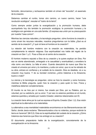 ! 25!
femicidio, denunciamos y rechazamos también el crimen del "ecocidio", el asesinato
de la creación.
Debemos cambiar el rumbo, tomar otro camino, un nuevo camino, hacer "una
revolución ecológica", rescatar el "rostro de la tierra".
Como siempre andan juntos la evangelización y la promoción humana, debe
acompañarla hoy día también la promoción ecológica; la promoción humana y la
ecológica son gemelas en una sola familia. LS expresa esa unión por su preocupación
por nuestra "casa común".
Mientras las ciencias naturales y la tecnología preguntan, cómo funciona la creación y
como sirven los recursos naturales, nosotros preguntamos con la biblia ¿Qué es el
sentido de la creación? ¿Y qué rol tiene el hombre en la creación?
La relación del hombre moderno con la creación es materialista, ha perdido
completamente la relación religiosa. Esa espiritualidad nos habla del regalo de la
creación en Gen 1 y 2. Puso a Dios en el centro de la creación.
El hombre moderno expulsó a Dios de su creación y la quiere explicar sin Dios. Por
eso se siente abandonado, arriesgado a la casualidad y eventualidad y considera la
vida como una lotería. Le falta el amor. Cuando descubrirá de nuevo que Dios ha
creado el universo por amor y lo mantiene y cuida con amor, que no se ha retirado de
su obra, entrara en confianza y al cuidado de la creación. Dios es idealista, vio a su
creación muy buena. Y de su bondad viviremos ¿cómo tratamos a la Amazonia,
bueno o malo?
La ciencia y la tecnología se preguntan, cómo se hizo la creación y como funciona,
mientras la Biblia pregunta, quién hizo la creación y para quién lo hizo. Física y
metafísica deberían complementarse.
El mundo no se hizo por sí mismo, fue creado por Dios, por su Palabra, por su
voluntad, por su sabiduría, por su amor. Y por eso no estamos perdidos en el mundo,
estamos queridos y amados por nuestro Creador, estamos relacionados con El.
La creación tiene alma por la cual se expresa el Espíritu Creador (Gen 1,2). Esa visión
espiritual es la alternativa a la materialista.
La alternativa a esa mentalidad materialista encontramos en las Bienaventuranzas del
Señor, donde Jesús exclama: "Bienaventurados a los no violentos, porque recibirán la
tierra en herencia" (Mt 5,5). Esta es la espiritualidad del cuidado de la creación ¿Cómo
tratamos esa herencia que Dios nos entregó en su creación?
El documento preparatoria habla de la evangelización, concretamente de la
evangelización en la Amazonia.
 